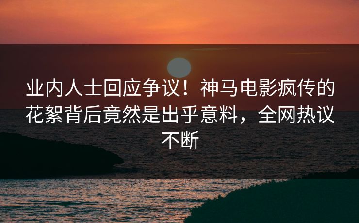 业内人士回应争议！神马电影疯传的花絮背后竟然是出乎意料，全网热议不断