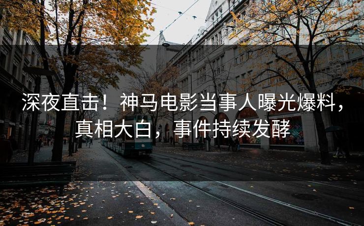 深夜直击！神马电影当事人曝光爆料，真相大白，事件持续发酵
