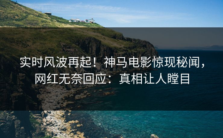 实时风波再起！神马电影惊现秘闻，网红无奈回应：真相让人瞠目