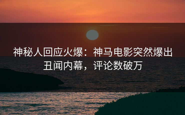神秘人回应火爆：神马电影突然爆出丑闻内幕，评论数破万