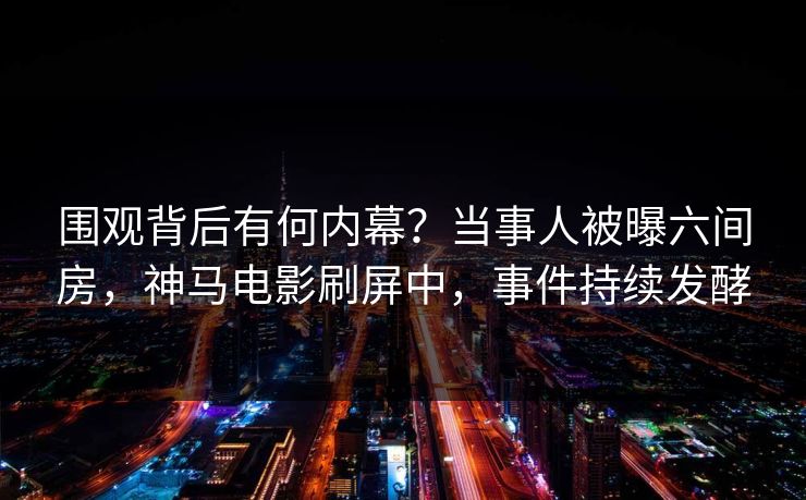 围观背后有何内幕？当事人被曝六间房，神马电影刷屏中，事件持续发酵