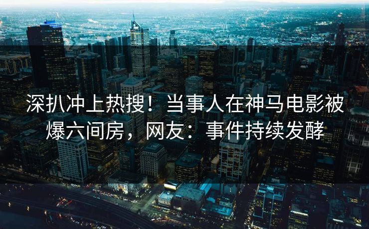 深扒冲上热搜！当事人在神马电影被爆六间房，网友：事件持续发酵
