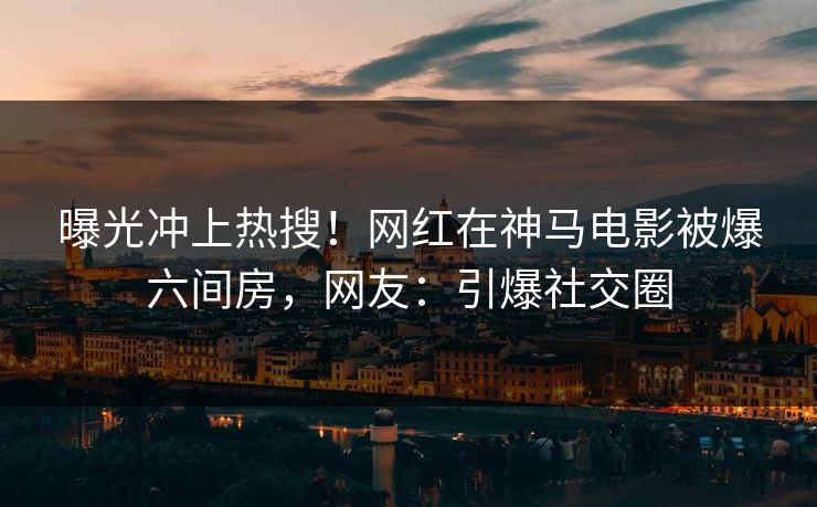 曝光冲上热搜！网红在神马电影被爆六间房，网友：引爆社交圈