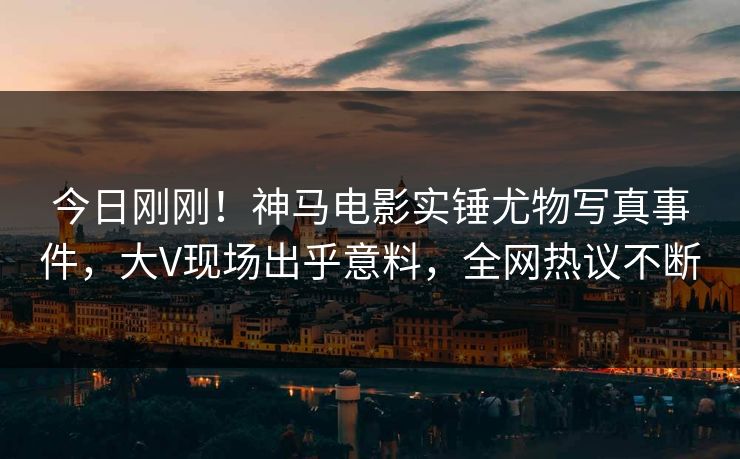 今日刚刚！神马电影实锤尤物写真事件，大V现场出乎意料，全网热议不断