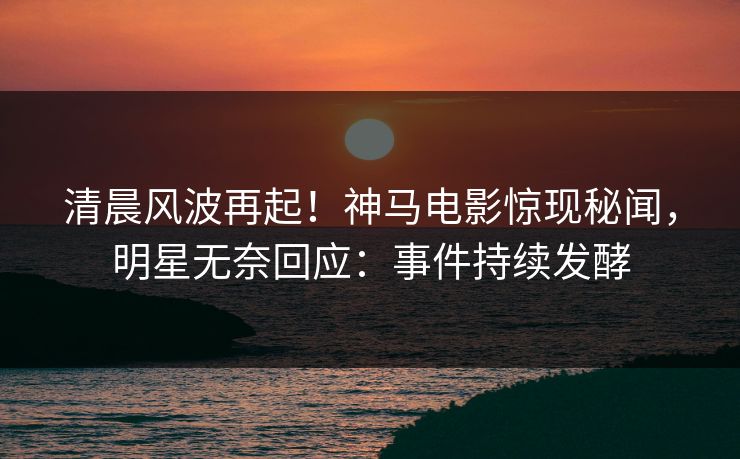 清晨风波再起！神马电影惊现秘闻，明星无奈回应：事件持续发酵
