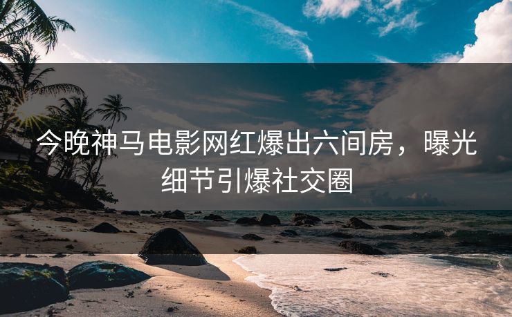 今晚神马电影网红爆出六间房，曝光细节引爆社交圈