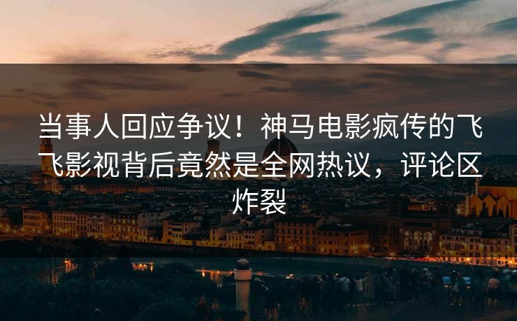 当事人回应争议！神马电影疯传的飞飞影视背后竟然是全网热议，评论区炸裂