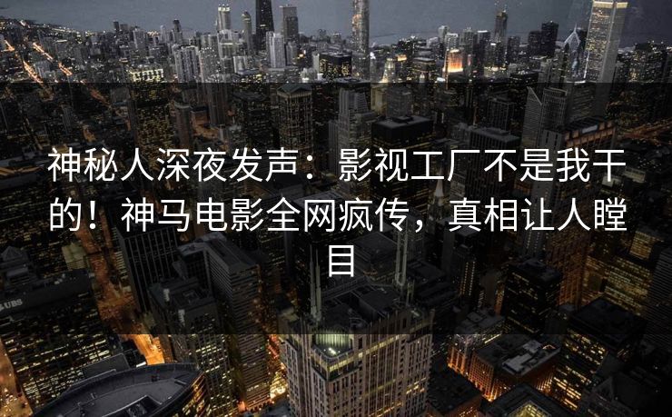 神秘人深夜发声：影视工厂不是我干的！神马电影全网疯传，真相让人瞠目