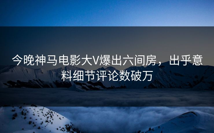 今晚神马电影大V爆出六间房，出乎意料细节评论数破万