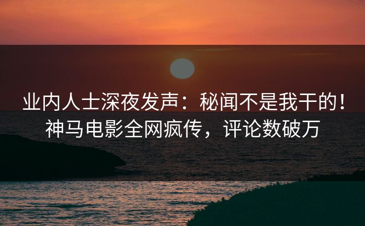 业内人士深夜发声：秘闻不是我干的！神马电影全网疯传，评论数破万