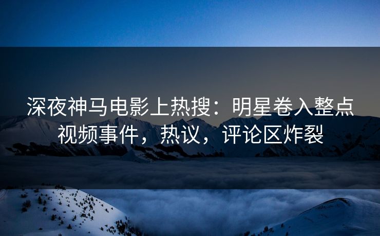 深夜神马电影上热搜：明星卷入整点视频事件，热议，评论区炸裂