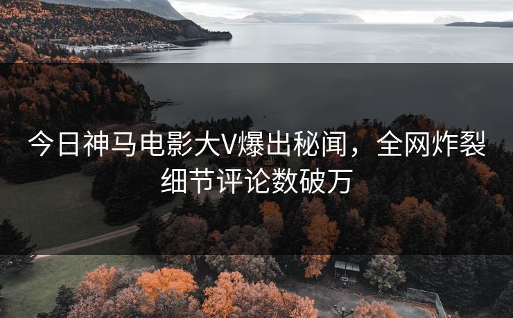今日神马电影大V爆出秘闻，全网炸裂细节评论数破万