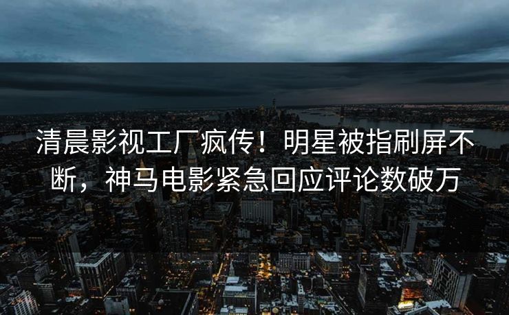 清晨影视工厂疯传！明星被指刷屏不断，神马电影紧急回应评论数破万