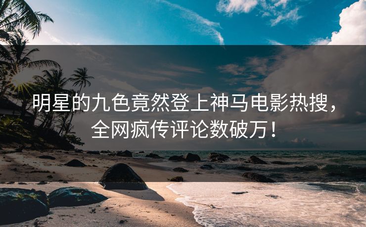 明星的九色竟然登上神马电影热搜，全网疯传评论数破万！