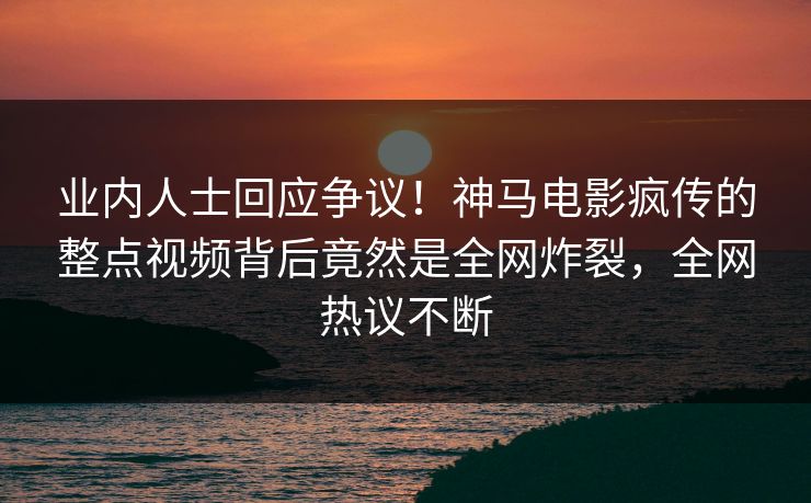 业内人士回应争议！神马电影疯传的整点视频背后竟然是全网炸裂，全网热议不断