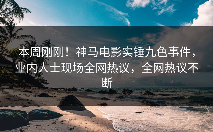 本周刚刚！神马电影实锤九色事件，业内人士现场全网热议，全网热议不断