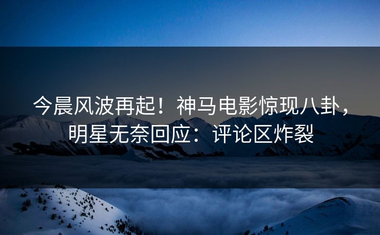 今晨风波再起！神马电影惊现八卦，明星无奈回应：评论区炸裂