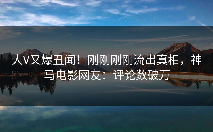 大V又爆丑闻！刚刚刚刚流出真相，神马电影网友：评论数破万