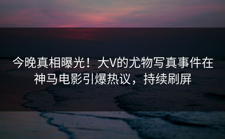 今晚真相曝光！大V的尤物写真事件在神马电影引爆热议，持续刷屏