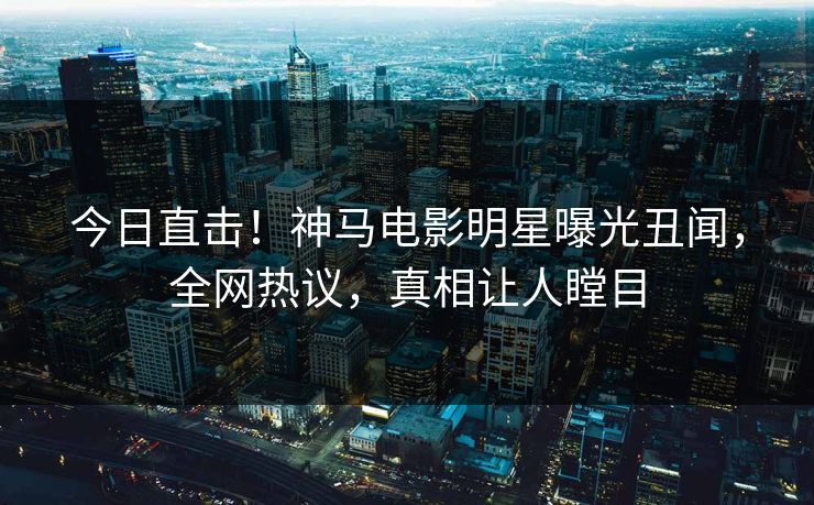 今日直击！神马电影明星曝光丑闻，全网热议，真相让人瞠目