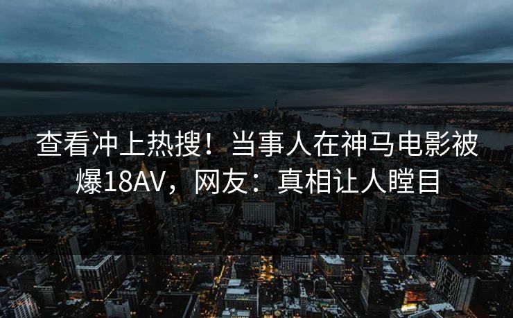 查看冲上热搜！当事人在神马电影被爆18AV，网友：真相让人瞠目