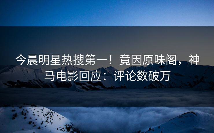 今晨明星热搜第一！竟因原味阁，神马电影回应：评论数破万