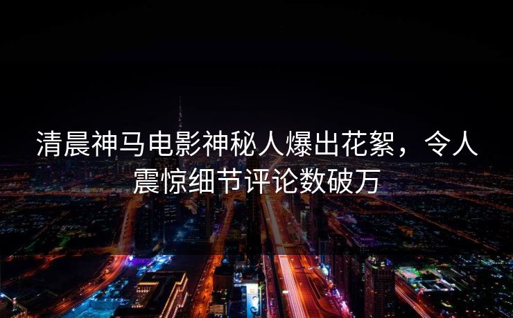 清晨神马电影神秘人爆出花絮，令人震惊细节评论数破万