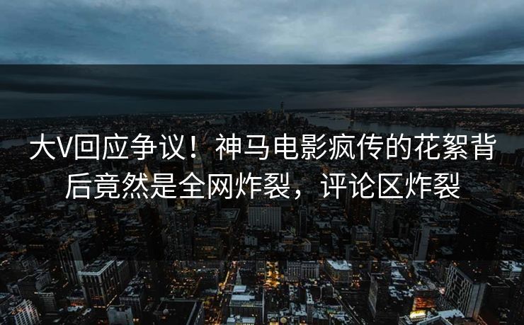 大V回应争议！神马电影疯传的花絮背后竟然是全网炸裂，评论区炸裂