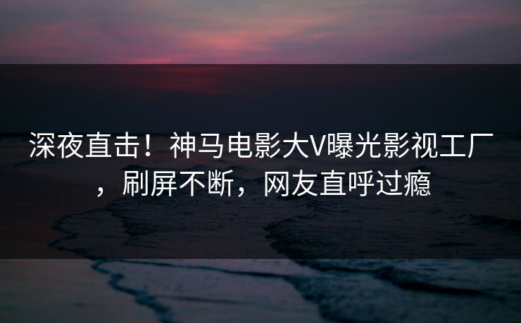 深夜直击！神马电影大V曝光影视工厂，刷屏不断，网友直呼过瘾
