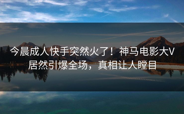 今晨成人快手突然火了！神马电影大V居然引爆全场，真相让人瞠目