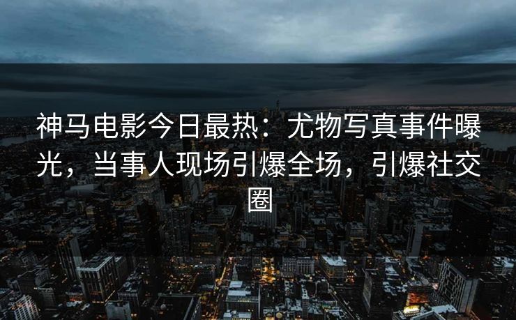 神马电影今日最热：尤物写真事件曝光，当事人现场引爆全场，引爆社交圈