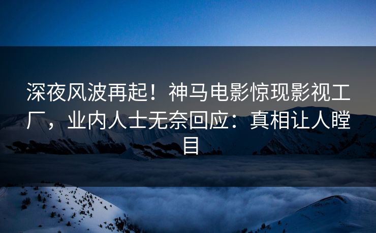 深夜风波再起！神马电影惊现影视工厂，业内人士无奈回应：真相让人瞠目