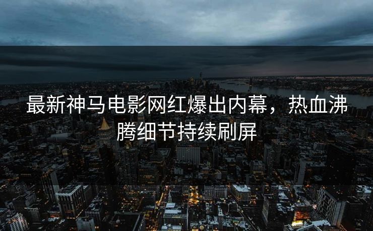 最新神马电影网红爆出内幕，热血沸腾细节持续刷屏