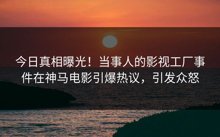 今日真相曝光！当事人的影视工厂事件在神马电影引爆热议，引发众怒