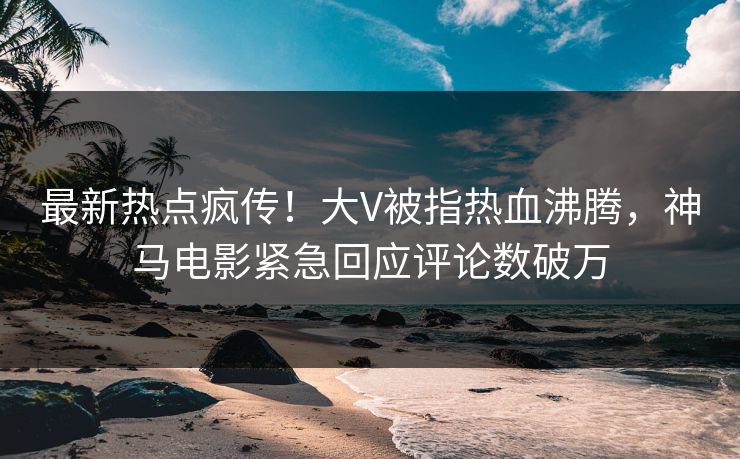 最新热点疯传！大V被指热血沸腾，神马电影紧急回应评论数破万