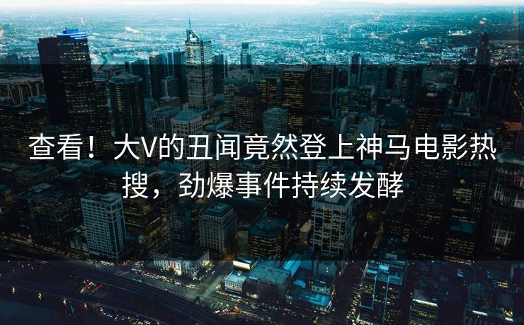 查看！大V的丑闻竟然登上神马电影热搜，劲爆事件持续发酵