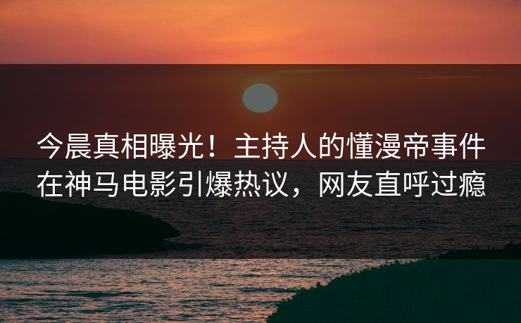 今晨真相曝光！主持人的懂漫帝事件在神马电影引爆热议，网友直呼过瘾