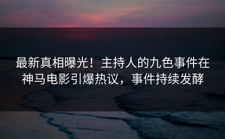 最新真相曝光！主持人的九色事件在神马电影引爆热议，事件持续发酵