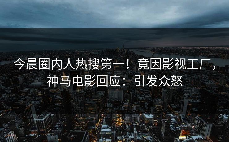 今晨圈内人热搜第一！竟因影视工厂，神马电影回应：引发众怒