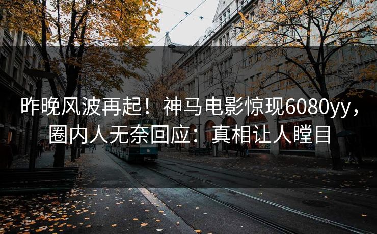 昨晚风波再起！神马电影惊现6080yy，圈内人无奈回应：真相让人瞠目