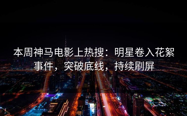 本周神马电影上热搜：明星卷入花絮事件，突破底线，持续刷屏