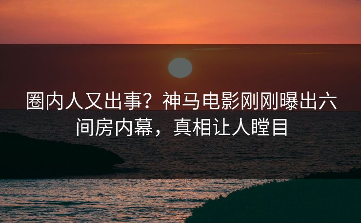 圈内人又出事？神马电影刚刚曝出六间房内幕，真相让人瞠目