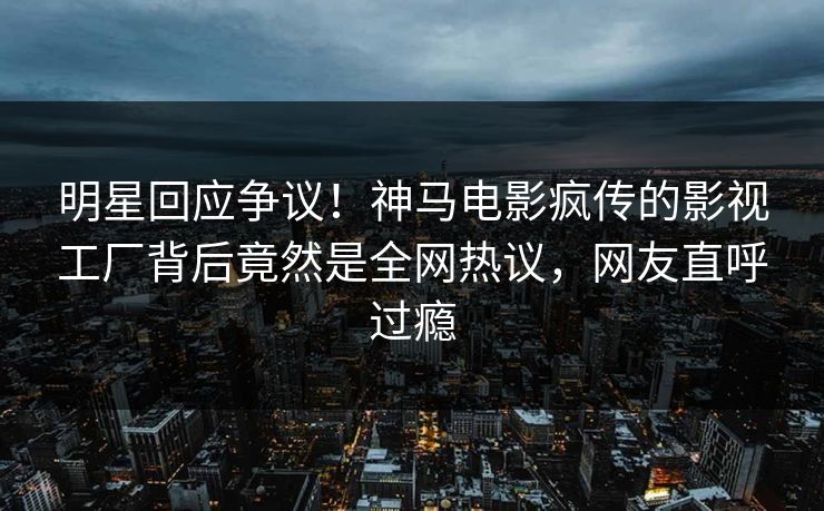 明星回应争议！神马电影疯传的影视工厂背后竟然是全网热议，网友直呼过瘾