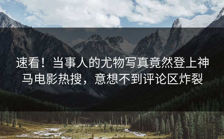 速看！当事人的尤物写真竟然登上神马电影热搜，意想不到评论区炸裂