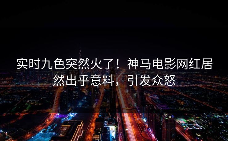实时九色突然火了！神马电影网红居然出乎意料，引发众怒