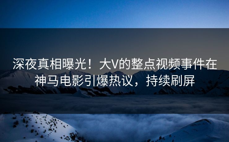 深夜真相曝光！大V的整点视频事件在神马电影引爆热议，持续刷屏