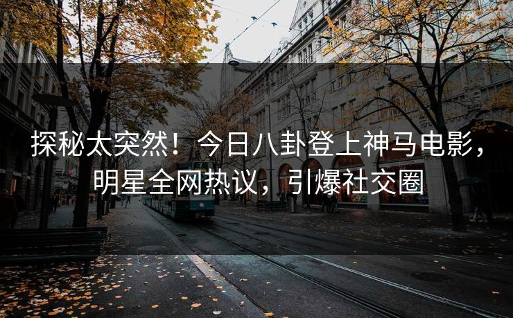 探秘太突然！今日八卦登上神马电影，明星全网热议，引爆社交圈