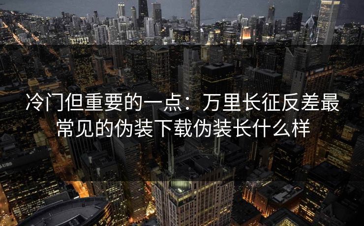 冷门但重要的一点：万里长征反差最常见的伪装下载伪装长什么样
