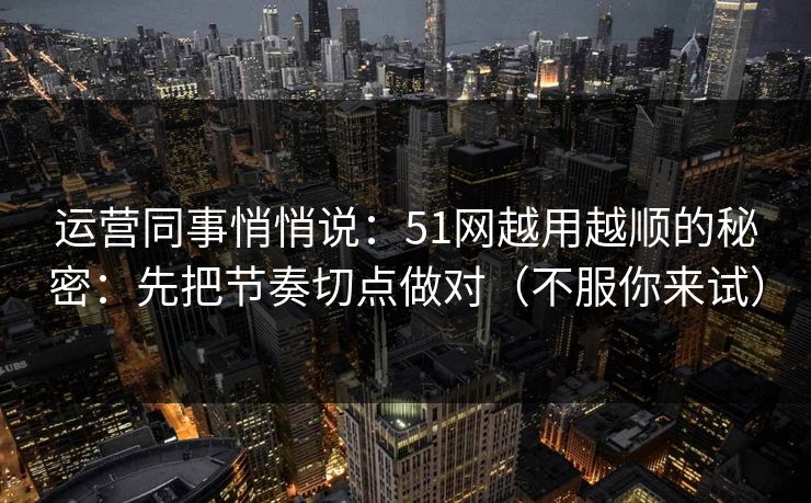 运营同事悄悄说：51网越用越顺的秘密：先把节奏切点做对（不服你来试）