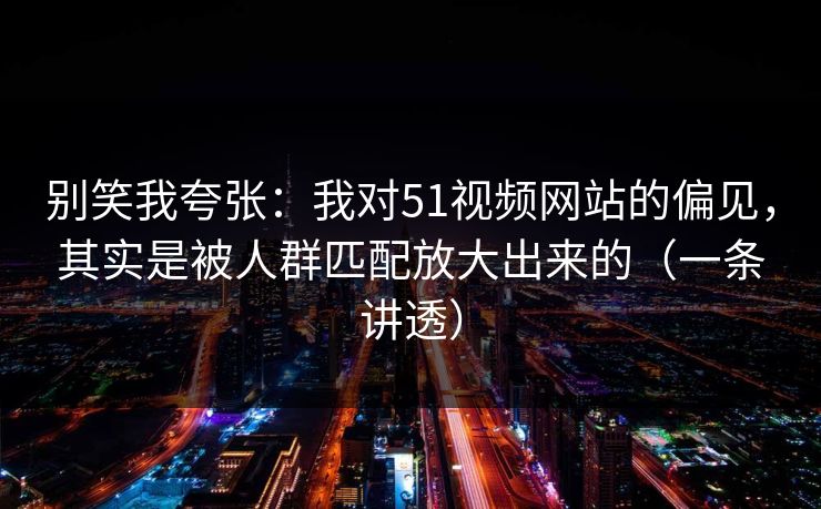 别笑我夸张：我对51视频网站的偏见，其实是被人群匹配放大出来的（一条讲透）